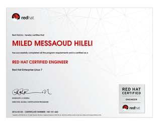 Red Hat,Inc. hereby certiﬁes that
MILED MESSAOUD HILELI
has successfully completed all the program requirements and is certiﬁed as a
RED HAT CERTIFIED ENGINEER
Red Hat Enterprise Linux 7
RANDOLPH. R. RUSSELL
DIRECTOR, GLOBAL CERTIFICATION PROGRAMS
2016-03-03 - CERTIFICATE NUMBER: 150-151-462
Copyright (c) 2010 Red Hat, Inc. All rights reserved. Red Hat is a registered trademark of Red Hat, Inc. Verify this certiﬁcate number at http://www.redhat.com/training/certiﬁcation/verify
 