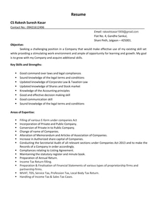 Resume
CS Rakesh Suresh Kasar
Email: rakeshkasar1909@gmail.com
Contact No.: 09421612496_________________________________________________________________
Flat No. 4, Gandhe Sankul,
Shani Peth, Jalgaon – 425001.
Objective:
Seeking a challenging position in a Company that would make effective use of my existing skill set
while providing a stimulating work environment and ample of opportunity for learning and growth. My goal
is to grow with my Company and acquire additional skills.
Key Skills and Strengths:
 Good command over laws and legal compliances
 Sound knowledge of the legal terms and conditions
 Updated knowledge of Corporate Law & Taxation Law
 Updated knowledge of Shares and Stock market
 Knowledge of the Accounting principles
 Good and effective decision making skill
 Good communication skill
 Sound knowledge of the legal terms and conditions
Areas of Expertise:
 Filling of various E-form under companies Act
 Incorporation of Private and Public Company.
 Conversion of Private in to Public Company.
 Change of name of Companies.
 Alteration of Memorandum and Articles of Association of Companies.
 Increase in Authorized share capital of Companies.
 Conducting the Secretarial Audit of all relevant sections under Companies Act 2013 and to make the
Records of a Company in order accordingly.
 Compliances relating to Listing Agreement.
 Maintaining the statutory register and minute book.
 Preparation of Annual Return.
 Income Tax Return filling.
 Preparation & Finalisation of Financial Statements of various types of proprietorship firms and
partnership firms.
 MVAT, TDS, Service Tax, Profession Tax, Local Body Tax Return.
 Handling of Income Tax & Sales Tax Cases.
 