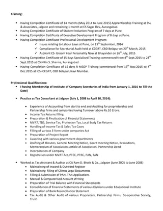Training:
 Having Completion Certificate of 14 months (May 2014 to June 2015) Apprenticeship Training at SSL
& Associates, Jalgaon and remaining 1 month at CS Sagar Dev, Aurangabad.
 Having Completion Certificate of Student Induction Program of 7 days at Pune.
 Having Completion Certificate of Executive Development Program of 8 days at Pune.
 Having Completion Certificate Professional Development Program:
 Issues relating to Labour Laws at Pune, on 13th
September, 2014
 Compliance for Secretarial Audit held at CCGRT, CBD Belapur on 20th
March, 2015
 Aspirant CS- Groom Your Personality Now at Bhayander on 26th
July, 2015
 Having Completion Certificate of 15 days Specialised Training commenced from 4th
Sept.2015 to 24th
Sept.2015 at CS Nitin S. Sharma, Aurangabad
 Having Completion Certificate of 15 days R-MSOP Training commenced from 19th
Nov.2015 to 4th
Dec.2015 at ICSI-CCGRT, CBD Belapur, Navi Mumbai.
Professional Qualifications:
 I having Membership of Institute of Company Secretaries of India from January 1, 2016 to Till the
Date)
 Practice as Tax Consultant at Jalgaon (July 1, 2008 to April 30, 2014):
• Experience of Accounting from start to end and Auditing for proprietorship and
Partnership firms and companies having Turnover above Rs.10 Crore.
• Income Tax Returns filling
• Preparation & Finalisation of Financial Statements
• MVAT, TDS, Service Tax, Profession Tax, Local Body Tax Returns
• Handling of Income Tax & Sales Tax Cases
• Filling of various E-form under companies Act
• Preparation of Project Report
• Liasoning with various government departments
• Drafting of Minutes, General Meeting Notice, Board meeting Notice, Resolutions,
Memorandum of Association, Article of Association, Partnership Deed
• Incorporation of Company
• Registration under MVAT Act, PTEC, PTRC, PAN, TAN
 Worked as Tax Assistant & Auditor at CA Ram D. Bhole & Co., Jalgaon (June 2005 to June 2008)
• Maintaining of Inward & Outward Register
• Maintaining filling of Clients Legal Documents
• Filling & Submission of PAN, TAN Applications
• Manual & Computerised Account Writing
• Preparation of Trial Balance with Financial Statements
• Consolidation of Financial Statements of various Divisions under Educational Institute
• Preparation of Bank Reconciliation Statement
• Tax Audit & Other Audit of various Proprietary, Partnership Firms, Co-operative Society,
Trust
 