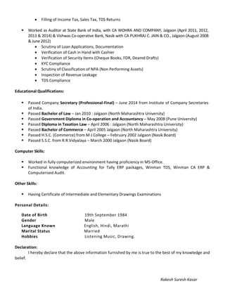 • Filling of Income Tax, Sales Tax, TDS Returns
 Worked as Auditor at State Bank of India, with CA WOHRA AND COMPANY, Jalgaon (April 2011, 2012,
2013 & 2014) & Vishwas Co-operative Bank, Nasik with CA PUKHRAJ C. JAIN & CO., Jalgaon (August 2008
& June 2012)
• Scrutiny of Loan Applications, Documentation
• Verification of Cash in Hand with Cashier
• Verification of Security Items (Cheque Books, FDR, Deamd Drafts)
• KYC Compliance
• Scrutiny of Classification of NPA (Non Performing Assets)
• Inspection of Revenue Leakage
• TDS Compliance
Educational Qualifications:
 Passed Company Secretary (Professional-Final) – June 2014 from Institute of Company Secretaries
of India.
 Passed Bachelor of Law – Jan 2010 : Jalgaon (North Maharashtra University)
 Passed Government Diploma in Co-operation and Accountancy – May 2008 (Pune University)
 Passed Diploma in Taxation Law – April 2006 : Jalgaon (North Maharashtra University)
 Passed Bachelor of Commerce – April 2005 Jalgaon (North Maharashtra University)
 Passed H.S.C. (Commerce) from M J College – February 2002 Jalgaon (Nasik Board)
 Passed S.S.C. from R.R.Vidyalaya – March 2000 Jalgaon (Nasik Board)
Computer Skills:
 Worked in fully computerized environment having proficiency in MS-Office.
 Functional knowledge of Accounting for Tally ERP packages, Winman TDS, Winman CA ERP &
Computerised Audit.
Other Skills:
 Having Certificate of Intermediate and Elementary Drawings Examinations
Personal Details:
Date of Birth 19th September 1984
Gender Male
Language Known English, Hindi, Marathi
Marital Status Married
Hobbies Listening Music, Drawing.
Declaration:
I hereby declare that the above information furnished by me is true to the best of my knowledge and
belief.
Rakesh Suresh Kasar
 