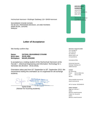 Hochschule Hannover • Ricklinger Stadtweg 118 • 30459 Hannover
MUHAMMAD SYAHMI SA'DAN
NO 98-16A, PERSIARAN BAHAGIA, JLN ABD RAHMAN
84000 MUAR, JOHORE
Malaysia
Letter of Acceptance
We hereby confirm that
Name: SA'DAN, MUHAMMAD SYAHMI
Birth date: 30.05.1992
Birthplace: MUAR,JOHORE
Is accepted as a visiting student of the Hochschule Hannover at the
Faculty I – Electrical Engineering and Information Technology for 1
Semester (01.09.2015 - 29.02.2016).
Orientation takes part from 01th
September to 18th
. September 2015. We
recommend visiting this orientation as it is organised for all exchange
students.
_____________________________________________
Sylvia Ende
(Adviser for incoming students)
Hannover, August 25, 2015
Your message of:      
Your reference:      
Our reference:      
(please quote in all
correspondence)
International Office
Hochschule Hannover
Ricklinger Stadtweg 118
30459 Hannover
Contact
Ms Sylvia Ende
Phone: +49 511 9296-2151
Fax: +49 511 9296-
992151
Sylvia.ende@hs-hannover.de
www.hs-hannover.de
VAT Id. Number: DE220492476
Public Transport
Tram line 3 and line 7
Station
Bahnhof Linden/Fischerhof
S-Bahn S1, S2 and S5
Station
Bahnhof Linden/Fischerhof
 