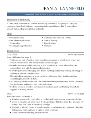 Professional Summary
Skills
Experience
JEAN A. LANNEFELD
7994 Freeport Road , Rockton , IL 61072 | (H) 779-200-2888 | Jroxgs@yahoo.com
A dedicated, enthusiastic, person. Immensely versatile at adapting to company
programs. Superb with client / customer relations and phone skills. A team player
equally outstanding completing tasks solo.
Troubleshooting Customer and Personal Service
Social Perceptiveness Critical Thinking
Monitoring Coordination
Reading Comprehension Clerical
12/2013 to PresentCare Giver
State of Illinois – Rockton, IL
Maintain records of patient care, condition, progress, or problems to report and
discuss observations with supervisor or case manager.
Provide patients with help moving in and out of beds, baths, wheelchairs, or
automobiles and with dressing and grooming.
Care for patients by changing bed linens, washing and ironing laundry, cleaning, or
assisting with their personal care.
Plan, purchase, prepare, or serve meals to patients or other family members,
according to prescribed diets.
Accompany clients to doctors' offices or on other trips outside the home, providing
transportation, assistance, and companionship.
Perform a variety of duties as requested by client, such as obtaining household
supplies or running errands.
08/2014 to 10/2015Clerk
Stop and Shop – Rockford, IL
Receive payment by cash, check, credit cards, vouchers, or automatic debits
Count money in cash drawers at the beginning of shifts to ensure that amounts are
correct and that there is adequate change.
Establish or identify prices of goods, services or admission, and tabulate bills using
calculators, cash registers, or optical price scanners.
Greet customers entering establishments.
 