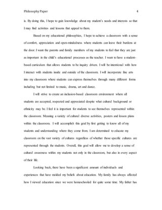 Philosophy Paper 4 
is. By doing this, I hope to gain knowledge about my student’s needs and interests so that 
I may find activities and lessons that appeal to them. 
Based on my educational philosophies, I hope to achieve a classroom with a sense 
of comfort, appreciation and open-mindedness where students can leave their burdens at 
the door. I want the parents and family members of my students to feel that they are just 
as important in the child’s educational processes as the teacher. I want to have a student-based 
curriculum that allows students to be inquiry driven. I will be intentional with how 
I interact with students inside and outside of the classroom. I will incorporate fine arts 
into my classroom where students can express themselves through many different forms 
including but not limited to music, drama, art and dance. 
I will strive to create an inclusion-based classroom environment where all 
students are accepted, respected and appreciated despite what cultural background or 
ethnicity may be. I feel it is important for students to see themselves represented within 
the classroom. Meaning a variety of cultural diverse activities, posters and lesson plans 
within the classroom. I will accomplish this goal by first getting to know all of my 
students and understanding where they come from. I am determined to educate my 
classroom on the vast variety of cultures regardless of whether those specific cultures are 
represented through the students. Overall, this goal will allow me to develop a sense of 
cultural awareness within my students not only in the classroom, but also in every aspect 
of their life. 
Looking back, there have been a significant amount of individuals and 
experiences that have molded my beliefs about education. My family has always affected 
how I viewed education since we were homeschooled for quite some time. My father has 
 