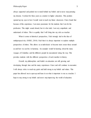 Philosophy Paper 5 
always supported and pushed me to stand behind my beliefs and to never stop pursuing 
my dreams. I worked for three years as a mentor in higher education. This position 
opened up my eyes in how I would want to teach my future classroom. I have found that 
because of this experience, I am more passionate for the students that I am for the 
profession. This might sound absurd, but it is the truth. I am very empathetic and 
understand of others. This is a quality that I will bring into my role as a teacher. 
When it comes to historical perspectives, I feel strongly tied to the idea of 
multiperspectivity (NHEC, 2010). I feel that it is always important to explore multiple 
perspectives of others. This allows us as individuals to become more aware those around 
us and how we can live in harmony. An example would be learning about the many 
voyages of Columbus and the different people he encountered along the way. This 
provides students with the different perspectives of each member in history. 
Overall, my philosophies and beliefs on education are still growing and 
developing through time and the many experiences I have and will continue to encounter. 
I will always strive to reach my goals and hold strong to my beliefs and values. This 
paper has allowed me to open up and hone in on what is important to me as a teacher. I 
hope to stay strong to my beliefs and never stop improving the world of education. 
 