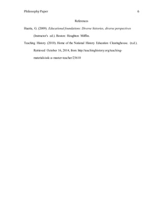 Philosophy Paper 6 
References 
Huerta, G. (2009). Educational foundations: Diverse histories, diverse perspectives 
(Instructor's ed.). Boston: Houghton Mifflin. 
Teaching History (2010). Home of the National History Education Clearinghouse. (n.d.). 
Retrieved October 16, 2014, from http://teachinghistory.org/teaching-materials/ 
ask-a-master-teacher/23610 
