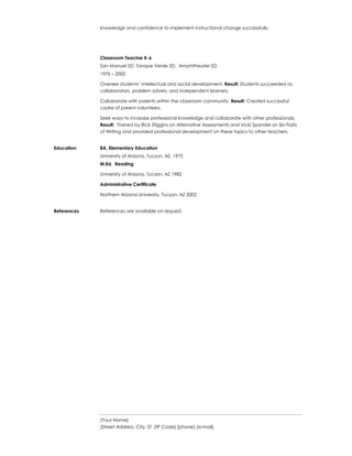 [Your Name]
[Street Address, City, ST ZIP Code] [phone] [e-mail]
knowledge and confidence to implement instructional change successfully.
Classroom Teacher K-6
San Manuel SD, Tanque Verde SD, Amphitheater SD
1976 – 2002
Oversee students’ intellectual and social development. Result: Students succeeded as
collaborators, problem solvers, and independent learners.
Collaborate with parents within the classroom community. Result: Created successful
cadre of parent volunteers.
Seek ways to increase professional knowledge and collaborate with other professionals.
Result: Trained by Rick Stiggins on Alternative Assessments and Vicki Spandel on Six-Traits
of Writing and provided professional development on these topics to other teachers.
Education BA, Elementary Education
University of Arizona, Tucson, AZ, 1975
M.Ed. Reading
University of Arizona, Tucson, AZ 1982
Administrative Certificate
Northern Arizona University, Tucson, AZ 2002
References References are available on request.
 