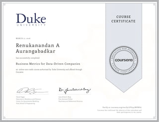 EDUCA
T
ION FOR EVE
R
YONE
CO
U
R
S
E
C E R T I F
I
C
A
TE
COURSE
CERTIFICATE
MARCH 17, 2016
Renukanandan A
Aurangabadkar
Business Metrics for Data-Driven Companies
an online non-credit course authorized by Duke University and offered through
Coursera
has successfully completed
Daniel Egger
Executive in Residence and Director,
Center for Quantitative Modeling
Pratt School of Engineering
Jana Schaich Borg
Post-doctoral Fellow
Psychiatry and Behavioral Sciences
Verify at coursera.org/verify/7FU547NFBF67
Coursera has confirmed the identity of this individual and
their participation in the course.
 