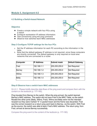 Susan Ferdon, EDTECH 552 SP11 


Module 5, Assignment 4-2

4.3 Building a Switch-based Network


Objective
    Create a simple network with four PCs using
     a switch
    Configure workstation IP address information
    Test connectivity using the ping command
    Observe how switches learn MAC addresses


Step 3 Configure TCP/IP settings for the four PCs
   a. Set the IP address information for each PC according to the information in the
      table.
   b. Note that the default gateway IP address is not required, since these computers
      are directly connected. The default gateway is only required on local area
      networks that are connected to a router.


        Computer          IP Address           Subnet mask             Default Gateway

        Fred              192.168.1.1          255.255.255.0           Not Required

        Barney            192.168.1.2          255.255.255.0           Not Required

        Wilma             192.168.1.3          255.255.255.0           Not Required

        Betty             192.168.1.4          255.255.255.0           Not Required



Step 8 Observe how a switch learn MAC addresses
Q 4.3.1: Please briefly describe data flows of the ping event and compare them with the
content on the textbook (p. 177-180).
Ping traveled from Barney to the switch. When the ping arrived, the switch learned
Barney’s MAC address. The switch did not have Fred in the MAC Table, so the switch
flooded the other ports (Betty, Wilma, Fred). Wilma and Betty were not the intended
recipient so they were marked “X” in packet tracer and the frame was discarded. Fred
was the correct recipient so a return ping went back to Barney, via the switch. With Fred
as the source, the switch was able to learn Fred’s MAC address. The return ping, from
Fred, arrived at device Barney successfully.
Compare this ping event to the content of the textbook (p. 177-180):
 