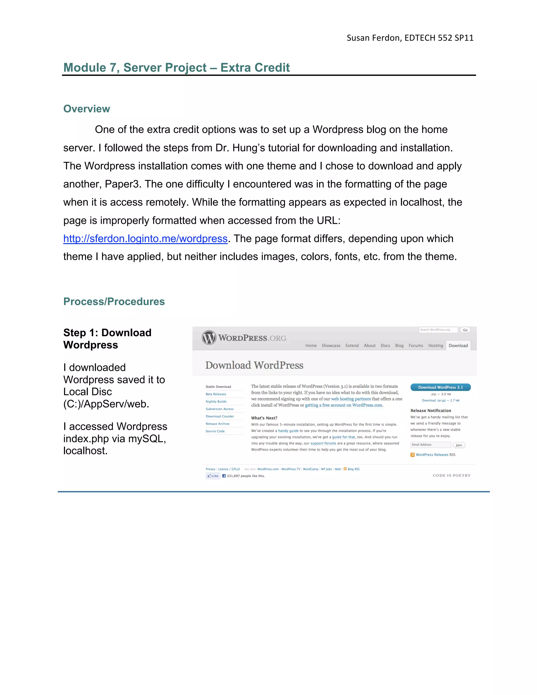 Susan Ferdon, EDTECH 552 SP11 


Module 7, Server Project – Extra Credit


Overview
       One of the extra credit options was to set up a Wordpress blog on the home
server. I followed the steps from Dr. Hung’s tutorial for downloading and installation.
The Wordpress installation comes with one theme and I chose to download and apply
another, Paper3. The one difficulty I encountered was in the formatting of the page
when it is access remotely. While the formatting appears as expected in localhost, the
page is improperly formatted when accessed from the URL:
http://sferdon.loginto.me/wordpress. The page format differs, depending upon which
theme I have applied, but neither includes images, colors, fonts, etc. from the theme.



Process/Procedures

Step 1: Download
Wordpress

I downloaded
Wordpress saved it to
Local Disc
(C:)/AppServ/web.

I accessed Wordpress
index.php via mySQL,
localhost.
 