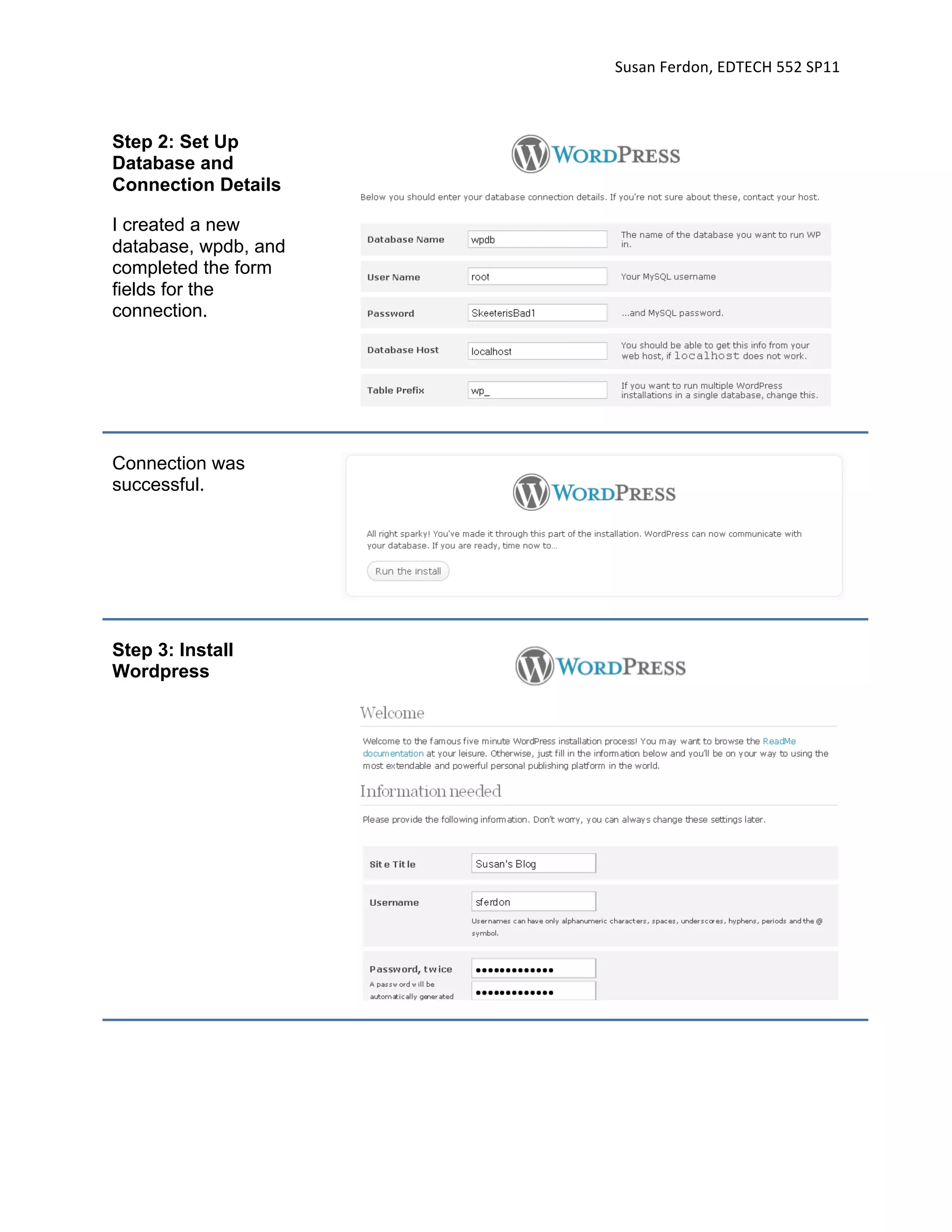 Susan Ferdon, EDTECH 552 SP11 



Step 2: Set Up
Database and
Connection Details

I created a new
database, wpdb, and
completed the form
fields for the
connection.




Connection was
successful.




Step 3: Install
Wordpress
 