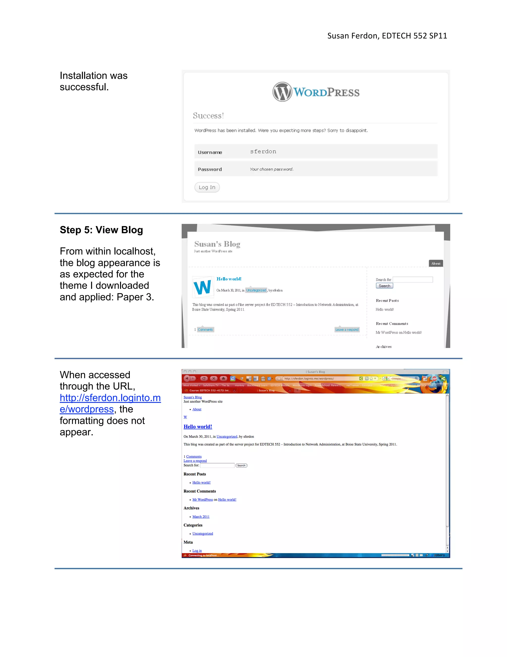 Susan Ferdon, EDTECH 552 SP11 



Installation was
successful.




Step 5: View Blog

From within localhost,
the blog appearance is
as expected for the
theme I downloaded
and applied: Paper 3.




When accessed
through the URL,
http://sferdon.loginto.m
e/wordpress, the
formatting does not
appear.
 