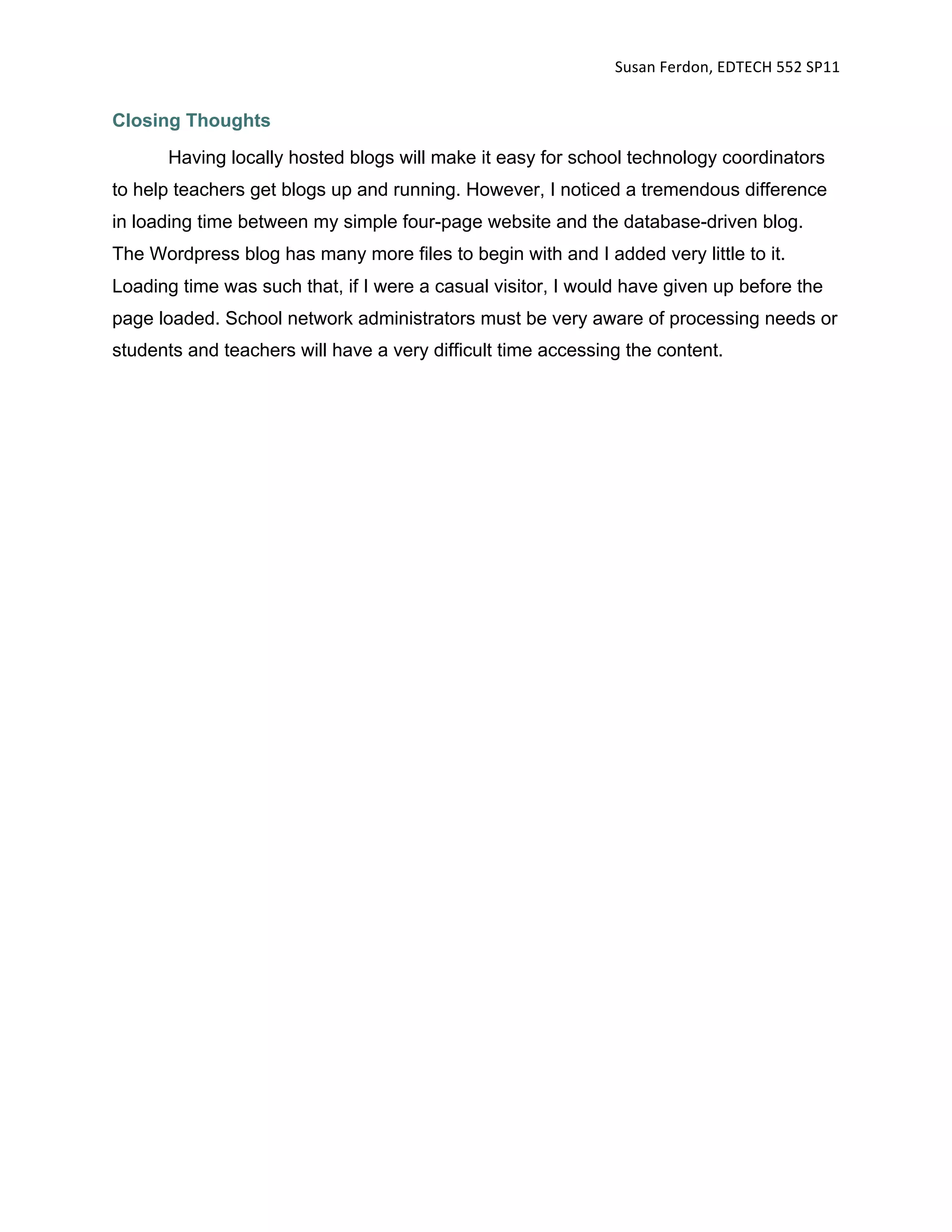 Susan Ferdon, EDTECH 552 SP11 


Closing Thoughts
      Having locally hosted blogs will make it easy for school technology coordinators
to help teachers get blogs up and running. However, I noticed a tremendous difference
in loading time between my simple four-page website and the database-driven blog.
The Wordpress blog has many more files to begin with and I added very little to it.
Loading time was such that, if I were a casual visitor, I would have given up before the
page loaded. School network administrators must be very aware of processing needs or
students and teachers will have a very difficult time accessing the content.
 