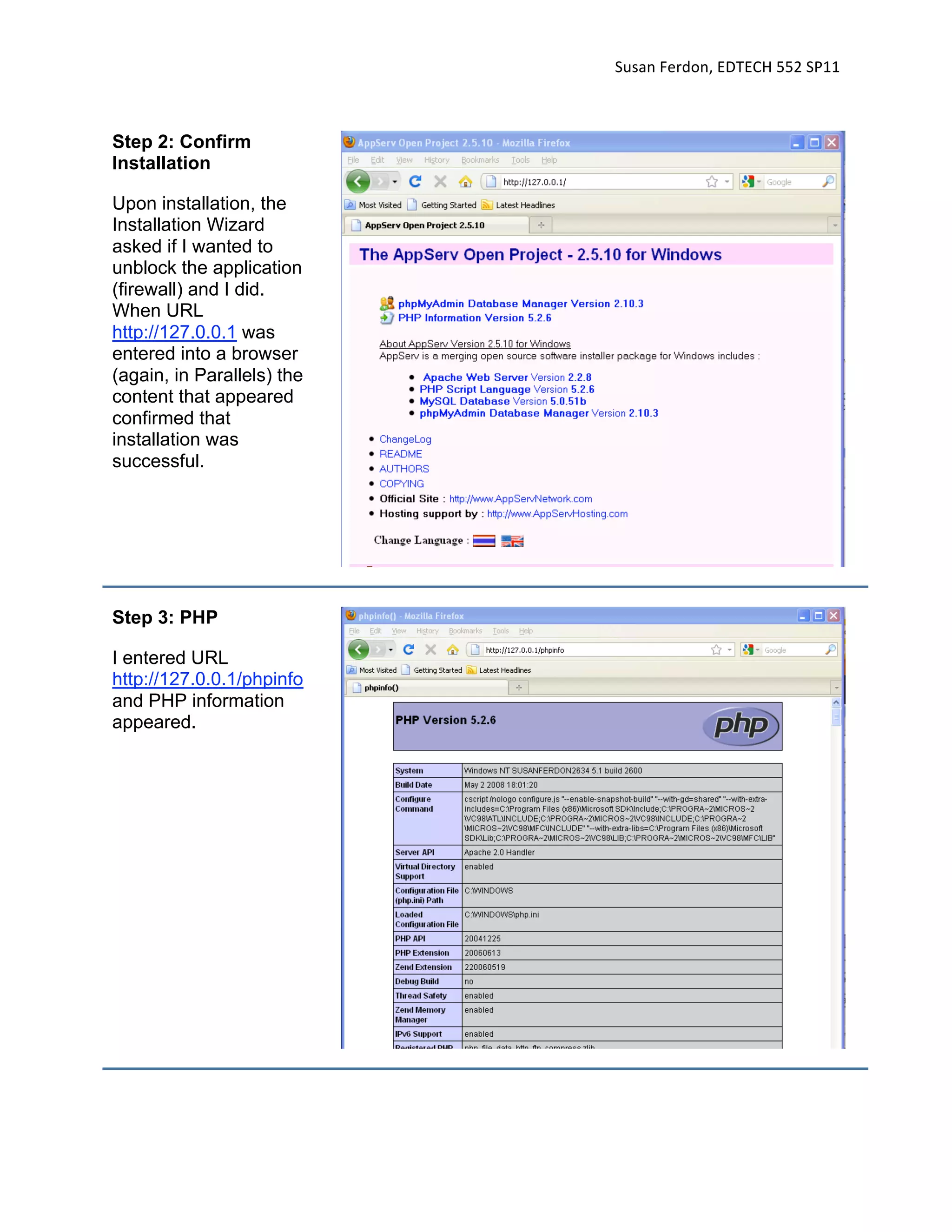 Susan Ferdon, EDTECH 552 SP11 



Step 2: Confirm
Installation

Upon installation, the
Installation Wizard
asked if I wanted to
unblock the application
(firewall) and I did.
When URL
http://127.0.0.1 was
entered into a browser
(again, in Parallels) the
content that appeared
confirmed that
installation was
successful.




Step 3: PHP

I entered URL
http://127.0.0.1/phpinfo
and PHP information
appeared.
 