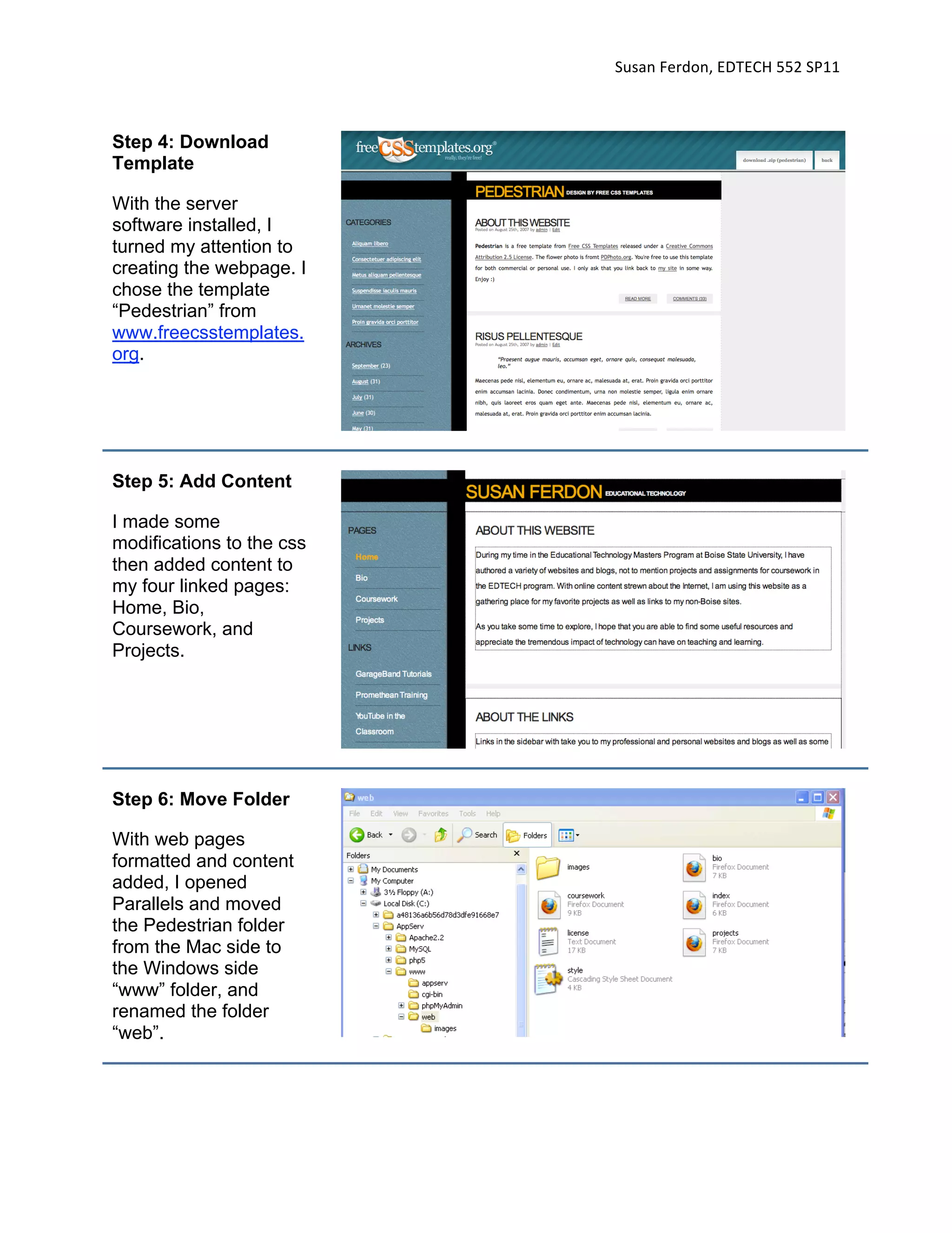 Susan Ferdon, EDTECH 552 SP11 



Step 4: Download
Template

With the server
software installed, I
turned my attention to
creating the webpage. I
chose the template
“Pedestrian” from
www.freecsstemplates.
org.




Step 5: Add Content

I made some
modifications to the css
then added content to
my four linked pages:
Home, Bio,
Coursework, and
Projects.




Step 6: Move Folder

With web pages
formatted and content
added, I opened
Parallels and moved
the Pedestrian folder
from the Mac side to
the Windows side
“www” folder, and
renamed the folder
“web”.
 