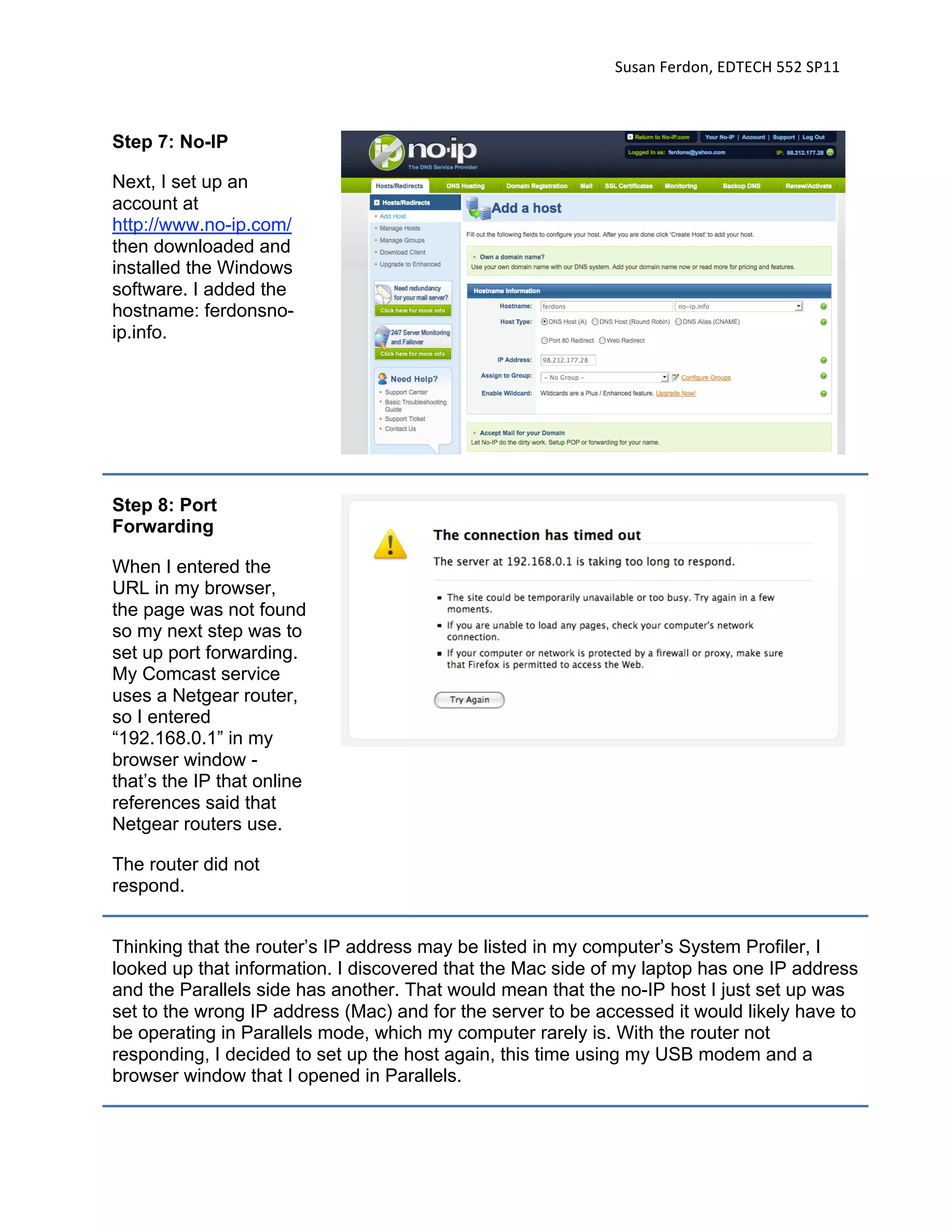 Susan Ferdon, EDTECH 552 SP11 



Step 7: No-IP

Next, I set up an
account at
http://www.no-ip.com/
then downloaded and
installed the Windows
software. I added the
hostname: ferdonsno-
ip.info.




Step 8: Port
Forwarding

When I entered the
URL in my browser,
the page was not found
so my next step was to
set up port forwarding.
My Comcast service
uses a Netgear router,
so I entered
“192.168.0.1” in my
browser window -
that’s the IP that online
references said that
Netgear routers use.

The router did not
respond.


Thinking that the router’s IP address may be listed in my computer’s System Profiler, I
looked up that information. I discovered that the Mac side of my laptop has one IP address
and the Parallels side has another. That would mean that the no-IP host I just set up was
set to the wrong IP address (Mac) and for the server to be accessed it would likely have to
be operating in Parallels mode, which my computer rarely is. With the router not
responding, I decided to set up the host again, this time using my USB modem and a
browser window that I opened in Parallels.
 