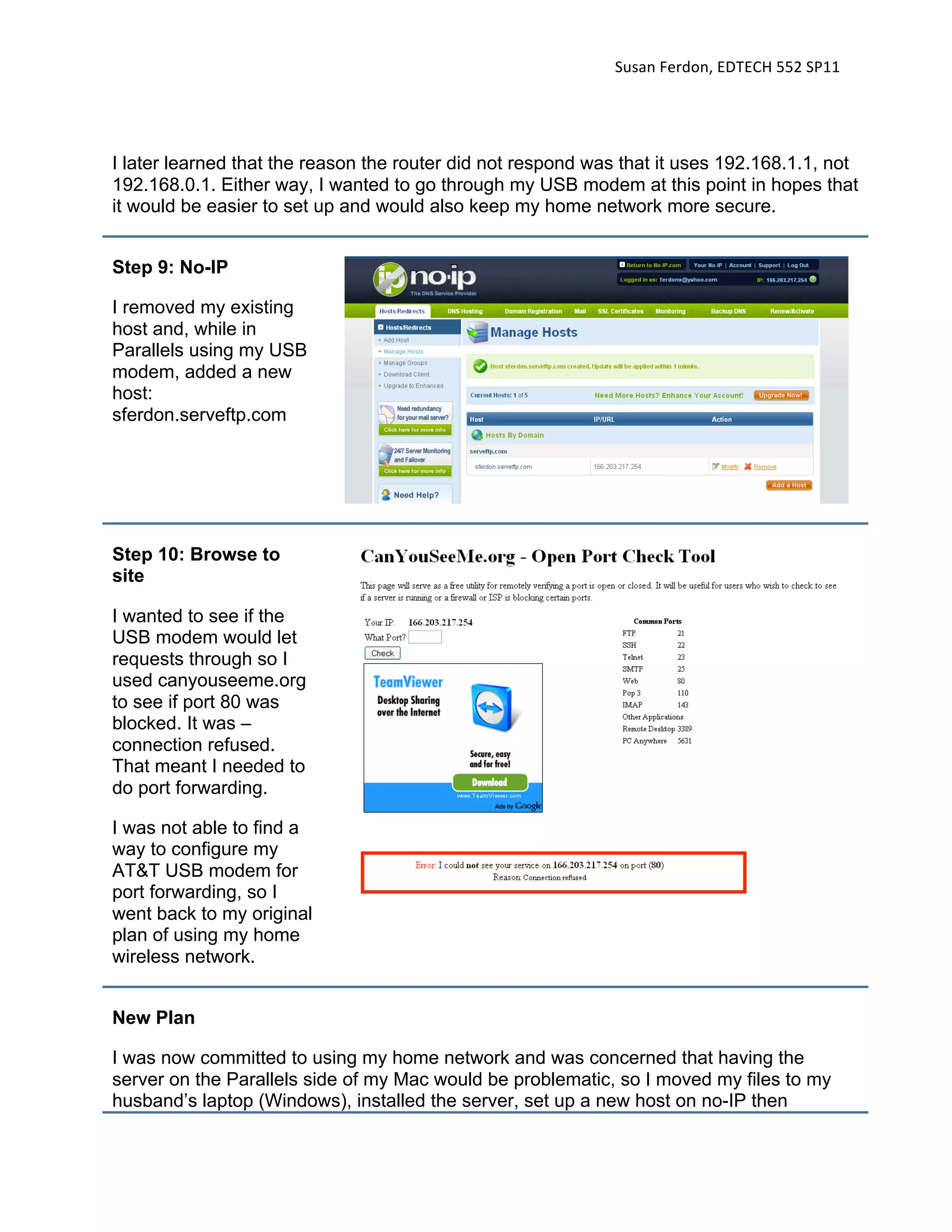 Susan Ferdon, EDTECH 552 SP11 




I later learned that the reason the router did not respond was that it uses 192.168.1.1, not
192.168.0.1. Either way, I wanted to go through my USB modem at this point in hopes that
it would be easier to set up and would also keep my home network more secure.


Step 9: No-IP

I removed my existing
host and, while in
Parallels using my USB
modem, added a new
host:
sferdon.serveftp.com




Step 10: Browse to
site

I wanted to see if the
USB modem would let
requests through so I
used canyouseeme.org
to see if port 80 was
blocked. It was –
connection refused.
That meant I needed to
do port forwarding.

I was not able to find a
way to configure my
AT&T USB modem for
port forwarding, so I
went back to my original
plan of using my home
wireless network.


New Plan

I was now committed to using my home network and was concerned that having the
server on the Parallels side of my Mac would be problematic, so I moved my files to my
husband’s laptop (Windows), installed the server, set up a new host on no-IP then
 