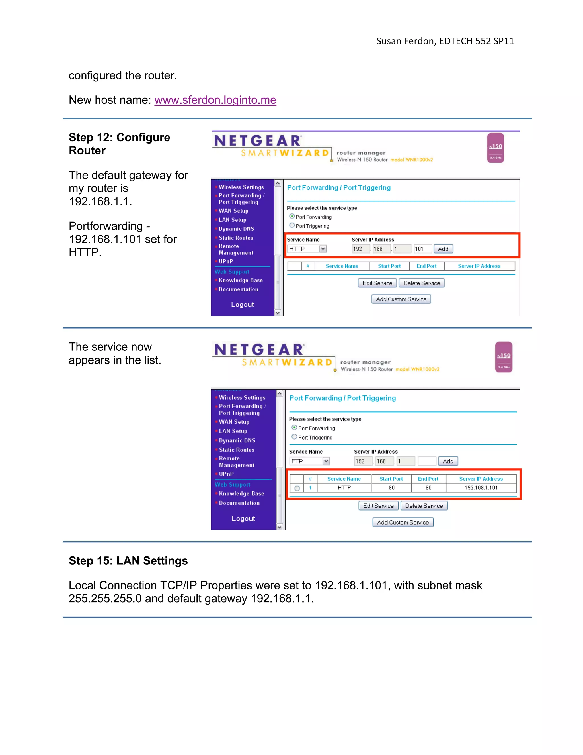 Susan Ferdon, EDTECH 552 SP11 


configured the router.

New host name: www.sferdon.loginto.me


Step 12: Configure
Router

The default gateway for
my router is
192.168.1.1.

Portforwarding -
192.168.1.101 set for
HTTP.




The service now
appears in the list.




Step 15: LAN Settings

Local Connection TCP/IP Properties were set to 192.168.1.101, with subnet mask
255.255.255.0 and default gateway 192.168.1.1.
 