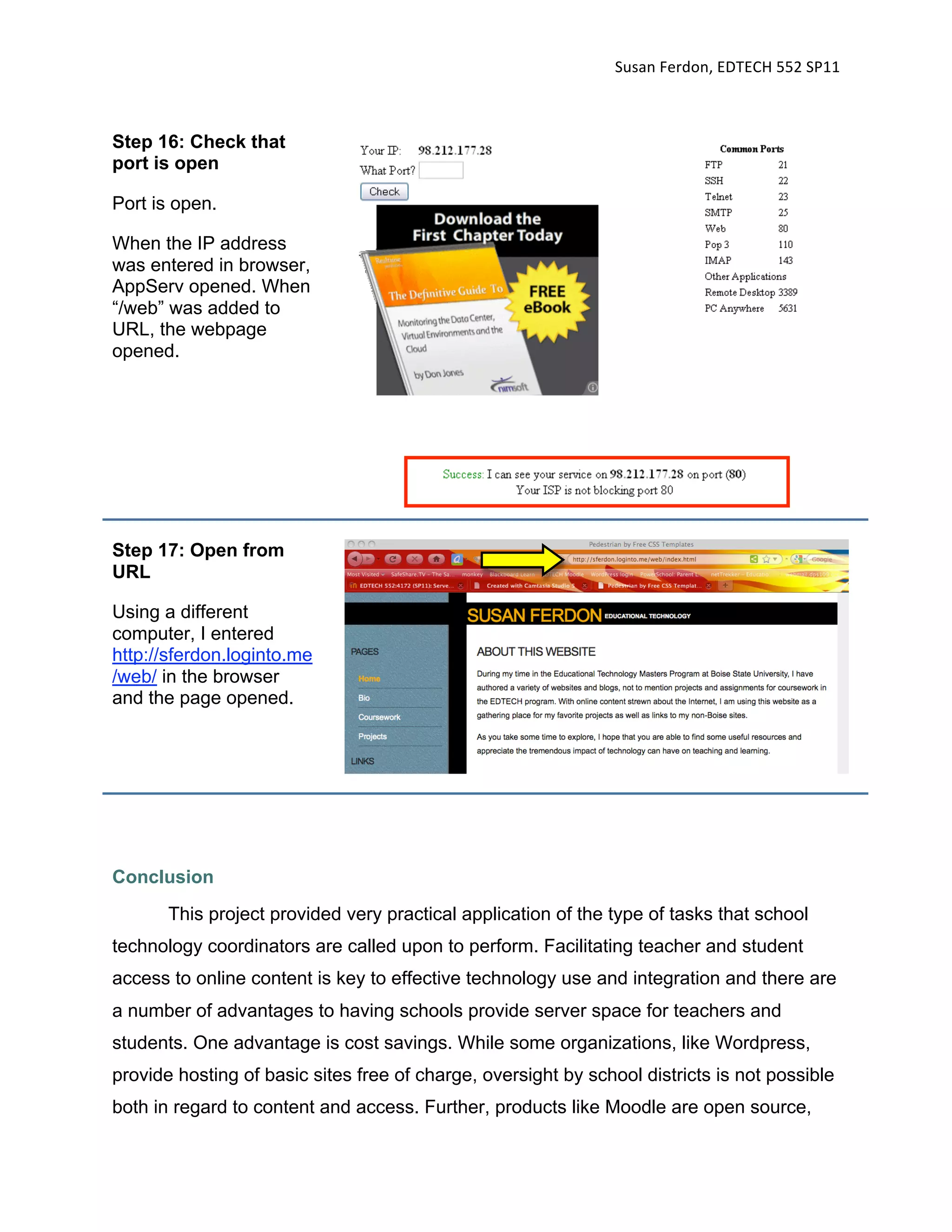 Susan Ferdon, EDTECH 552 SP11 



Step 16: Check that
port is open

Port is open.

When the IP address
was entered in browser,
AppServ opened. When
“/web” was added to
URL, the webpage
opened.




Step 17: Open from
URL

Using a different
computer, I entered
http://sferdon.loginto.me
/web/ in the browser
and the page opened.




Conclusion
       This project provided very practical application of the type of tasks that school
technology coordinators are called upon to perform. Facilitating teacher and student
access to online content is key to effective technology use and integration and there are
a number of advantages to having schools provide server space for teachers and
students. One advantage is cost savings. While some organizations, like Wordpress,
provide hosting of basic sites free of charge, oversight by school districts is not possible
both in regard to content and access. Further, products like Moodle are open source,
 