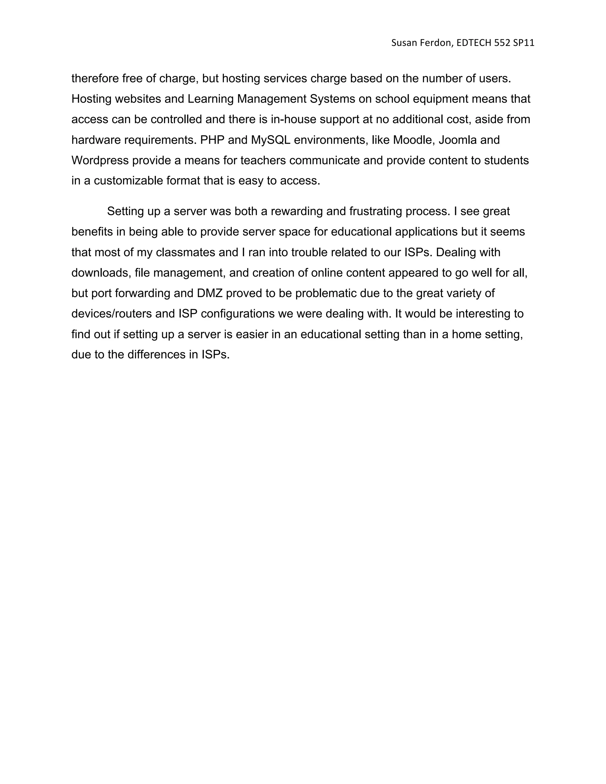 Susan Ferdon, EDTECH 552 SP11 


therefore free of charge, but hosting services charge based on the number of users.
Hosting websites and Learning Management Systems on school equipment means that
access can be controlled and there is in-house support at no additional cost, aside from
hardware requirements. PHP and MySQL environments, like Moodle, Joomla and
Wordpress provide a means for teachers communicate and provide content to students
in a customizable format that is easy to access.

       Setting up a server was both a rewarding and frustrating process. I see great
benefits in being able to provide server space for educational applications but it seems
that most of my classmates and I ran into trouble related to our ISPs. Dealing with
downloads, file management, and creation of online content appeared to go well for all,
but port forwarding and DMZ proved to be problematic due to the great variety of
devices/routers and ISP configurations we were dealing with. It would be interesting to
find out if setting up a server is easier in an educational setting than in a home setting,
due to the differences in ISPs.
 