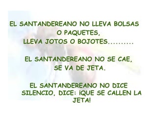 EL SANTANDEREANO NO LLEVA BOLSAS
             O PAQUETES,
    LLEVA JOTOS O BOJOTES..........

    EL SANTANDEREANO NO SE CAE,
           SE VA DE JETA.

     EL SANTANDEREANO NO DICE
   SILENCIO, DICE: ¡QUE SE CALLEN LA
                 JETA!
 