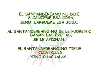 EL SANTANDEREANO NO DICE
        ALCANZEME ESA COSA,
    SINO: LARGUEME ESA JODA.

AL SANTANDEREANO NO SE LE PUDREN O
         DAÑAN LAS FRUTAS,
          SE LE APICHAN.

    EL SANTANDEREANO NO TIENE
             CICATRICES,
          SINO CHAGUALAS.
 