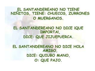 EL SANTANDEREANO NO TIENE
NIÑITOS, TIENE: CHUECOS, ZURRONES
          O MUERGANOS.

 EL SANTANDEREANO NO DICE ¡QUE
             IMPORTA!,
      DICE: QUE JIJUEPUERCA.

EL SANTANDEREANO NO DICE HOLA
             AMIGO,
      DICE: QUIUBO MANO,
         O: QUE PAJO.
 