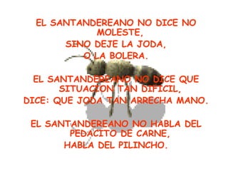 EL SANTANDEREANO NO DICE NO
            MOLESTE,
       SINO DEJE LA JODA,
          O LA BOLERA.

  EL SANTANDEREANO NO DICE QUE
       SITUACION TAN DIFICIL,
DICE: QUE JODA TAN ARRECHA MANO.

 EL SANTANDEREANO NO HABLA DEL
        PEDACITO DE CARNE,
       HABLA DEL PILINCHO.
 