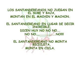 LOS SANTANDEREANOS NO JUEGAN EN
          EL SUBE Y BAJA,
 MONTAN EN EL MACHIN Y MACHON.

EL SANTANDEREANO EN LUGAR DE DECIR
             INCREIBLE,
       DICEN HUY NO NO NO….
         NO NO……………………….NO!!!!

   EL SANTANDEREANO NO MONTA
            BICICLETA,
         MONTA EN CICLA.
 