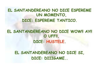 EL SANTANDEREANO NO DICE ESPEREME
             UN MOMENTO,
      DICE: ESPEREME TANTICO.

EL SANTANDEREANO NO DICE WOW!! AY!!
              O UFF!!,
          DICE: HUSTELE.

   EL SANTANDEREANO NO DICE SI,
          DICE: DIIIGAME..
 