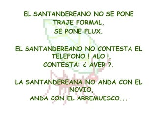 EL SANTANDEREANO NO SE PONE
         TRAJE FORMAL,
          SE PONE FLUX.

EL SANTANDEREANO NO CONTESTA EL
         TELEFONO ! ALO !,
       CONTESTA: ¿ AVER ?.

LA SANTANDEREANA NO ANDA CON EL
              NOVIO,
    ANDA CON EL ARREMUESCO...
 