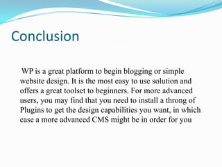 Conclusion

 WP is a great platform to begin blogging or simple
 website design. It is the most easy to use solution and
 offers a great toolset to beginners. For more advanced
 users, you may find that you need to install a throng of
 Plugins to get the design capabilities you want, in which
 case a more advanced CMS might be in order for you
 