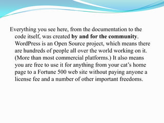Everything you see here, from the documentation to the
 code itself, was created by and for the community.
 WordPress is an Open Source project, which means there
 are hundreds of people all over the world working on it.
 (More than most commercial platforms.) It also means
 you are free to use it for anything from your cat’s home
 page to a Fortune 500 web site without paying anyone a
 license fee and a number of other important freedoms.
 