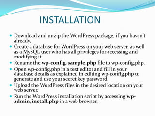 INSTALLATION
 Download and unzip the WordPress package, if you haven't
    already.
   Create a database for WordPress on your web server, as well
    as a MySQL user who has all privileges for accessing and
    modifying it.
   Rename the wp-config-sample.php file to wp-config.php.
   Open wp-config.php in a text editor and fill in your
    database details as explained in editing wp-config.php to
    generate and use your secret key password.
   Upload the WordPress files in the desired location on your
    web server.
   Run the WordPress installation script by accessing wp-
    admin/install.php in a web browser.
 