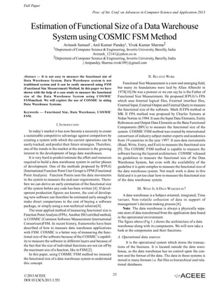 Full Paper
Proc. of Int. Conf. on Advances in Computer Science and Application 2013

Estimation of Functional Size of a Data Warehouse
System using COSMIC FSM Method
Avinash Samuel1, Anil Kumar Pandey2, Vivek Kumar Sharma2

1Deprement of Computer Science & Engineering, Invertis University, Bareilly, India
Avinash_12141@yahoo.co.in
2Deprement of Computer Science & Engineering, Invertis University, Bareilly, India
{ Anipandey, Sharma.vivek109}@gmail.com

II. RELATED WORK

Abstract — It is not easy to measure the functional size of
Data Warehouse System. Data Warehouse system is not
traditional system and it can be easily measured using FSM
(Functional Size Measurement) Method. In this paper we have
shown with the help of a case study to measure the functional
size of the Data Warehouse System using COSMIC
FSMmethod. We will explore the use of COSMIC in sizing
Data Warehouse Systems.

Functional Size Measurement is a new and emerging field,
but many its foundations were laid by Allan Albercht in
1978[10].He was a pioneer or we can say he is the Father of
Functional Size Measurement. He proposed IFPUG’s FPA
which uses Internal logical files, External interface files,
External Input, External Output and External Query to measure
the functional size of the software. Mark II FPA method or
MK II FPA method was proposed by Charles Symons at
Nolan Norton in 1984. It uses the Input Data Elements, Entity
References and Output Data Elements as the Base Functional
Components (BFCs) to measure the functional size of the
system. COSMIC FSM method was created by international
consortium of industry subject matter experts and academics
from 19 countries in the year 1997. It uses data movements
(Read, Write, Entry, and Exit) to measure the functional size
[9]. The COSMIC FSM method is capable to measure the
software having the layered architecture. COSMIC released
its guidelines to measure the functional size of the Data
Warehouse System, but even with the availability of the
guideline it is quite complex to measure the functional size of
the data warehouse system. Not much work is done in this
field and it is yet too clear how to measure the functional size
of the data warehouse system.

Keywords — Functional Size, Data Warehouse, COSMIC
FSM.

I. INTRODUCTION
In today’s market it has now become a necessity to create
a sustainable competitive advantage against competitors by
creating a system with which the current operations can be
easily tracked, and predict their future strategies. Therefore,
one of the trends in the market at the moment is the growing
interest in the development of large data warehouses.
It is very hard to predict/estimate the effort and resources
required to build a data warehouse system in earlier phases
of development. One of the methods proposed by IFPUG
(International Function Point User Group) is FPM (Functional
Point Analysis). Function Points uses the data movements
in the system to measure the end-user requirements. Therefore we can derive an early estimation of the functional size
of the system before any code has been written [4]. If development production figures are known, the cost of developing new software can therefore be estimated early enough to
make direct comparisons to the cost of buying a software
package, or simply using a non-technical solution[4].
The most applied method of measuring functional size is
Function Point Analysis (FPA). Another ISO certified method,
is COSMIC (Common Software Measurement International
Consortium)FSM. In recent history, frameworks have been
described of how to measure data warehouse applications
with FSM. COSMIC is a better way of measuring the functional size of the software because of the COSMIC’s capability to measure the software in different layers and because of
the fact that the size of individual functions are not cut off by
the maximum size of a function, like in FSM [2].
In this paper, using COSMIC FSM method we measure
the functional size of a data warehouse system to understand
this concept.

© 2013 ACEEE
DOI: 03.LSCS.2013.3.553

III. WHAT IS A DATA WAREHOUSE?
A data warehouse is a Subject oriented, integrated, Time
variant, Non-volatile collection of data in support of
management’s decision making process [6].
Note: The data warehouse is always a physically separate store of data transformed from the application data found
in the operational environment.
The figure above (Fig 1.) shows the architecture of a data
warehouse along with its components. We will now take a
look at the components and their functions.
A. Operational data sources
It is the operational system which stores the transactions of the business. It is located outside the data warehouse, as the data warehouse has no control upon the content and the format of the data. The data in these systems is
stored in many formats i.e. flat files to hierarchical and relational databases.
25

 