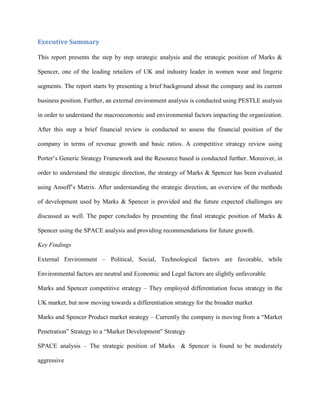 Executive Summary
This report presents the step by step strategic analysis and the strategic position of Marks &
Spencer, one of the leading retailers of UK and industry leader in women wear and lingerie
segments. The report starts by presenting a brief background about the company and its current
business position. Further, an external environment analysis is conducted using PESTLE analysis
in order to understand the macroeconomic and environmental factors impacting the organization.
After this step a brief financial review is conducted to assess the financial position of the
company in terms of revenue growth and basic ratios. A competitive strategy review using
Porter’s Generic Strategy Framework and the Resource based is conducted further. Moreover, in
order to understand the strategic direction, the strategy of Marks & Spencer has been evaluated
using Ansoff’s Matrix. After understanding the strategic direction, an overview of the methods
of development used by Marks & Spencer is provided and the future expected challenges are
discussed as well. The paper concludes by presenting the final strategic position of Marks &
Spencer using the SPACE analysis and providing recommendations for future growth.
Key Findings
External Environment – Political, Social, Technological factors are favorable, while
Environmental factors are neutral and Economic and Legal factors are slightly unfavorable
Marks and Spencer competitive strategy – They employed differentiation focus strategy in the
UK market, but now moving towards a differentiation strategy for the broader market
Marks and Spencer Product market strategy – Currently the company is moving from a “Market
Penetration” Strategy to a “Market Development” Strategy
SPACE analysis – The strategic position of Marks & Spencer is found to be moderately
aggressive
 