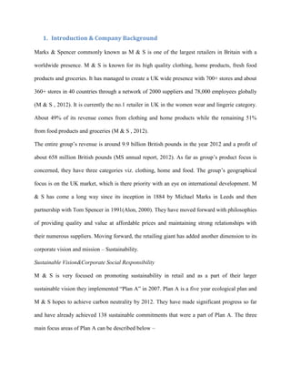 1. Introduction & Company Background
Marks & Spencer commonly known as M & S is one of the largest retailers in Britain with a
worldwide presence. M & S is known for its high quality clothing, home products, fresh food
products and groceries. It has managed to create a UK wide presence with 700+ stores and about
360+ stores in 40 countries through a network of 2000 suppliers and 78,000 employees globally
(M & S , 2012). It is currently the no.1 retailer in UK in the women wear and lingerie category.
About 49% of its revenue comes from clothing and home products while the remaining 51%
from food products and groceries (M & S , 2012).
The entire group’s revenue is around 9.9 billion British pounds in the year 2012 and a profit of
about 658 million British pounds (MS annual report, 2012). As far as group’s product focus is
concerned, they have three categories viz. clothing, home and food. The group’s geographical
focus is on the UK market, which is there priority with an eye on international development. M
& S has come a long way since its inception in 1884 by Michael Marks in Leeds and then
partnership with Tom Spencer in 1991(Alon, 2000). They have moved forward with philosophies
of providing quality and value at affordable prices and maintaining strong relationships with
their numerous suppliers. Moving forward, the retailing giant has added another dimension to its
corporate vision and mission – Sustainability.
Sustainable Vision&Corporate Social Responsibility
M & S is very focused on promoting sustainability in retail and as a part of their larger
sustainable vision they implemented “Plan A” in 2007. Plan A is a five year ecological plan and
M & S hopes to achieve carbon neutrality by 2012. They have made significant progress so far
and have already achieved 138 sustainable commitments that were a part of Plan A. The three
main focus areas of Plan A can be described below –
 