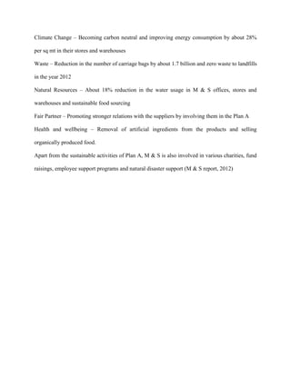 Climate Change – Becoming carbon neutral and improving energy consumption by about 28%
per sq mt in their stores and warehouses
Waste – Reduction in the number of carriage bags by about 1.7 billion and zero waste to landfills
in the year 2012
Natural Resources – About 18% reduction in the water usage in M & S offices, stores and
warehouses and sustainable food sourcing
Fair Partner – Promoting stronger relations with the suppliers by involving them in the Plan A
Health and wellbeing – Removal of artificial ingredients from the products and selling
organically produced food.
Apart from the sustainable activities of Plan A, M & S is also involved in various charities, fund
raisings, employee support programs and natural disaster support (M & S report, 2012)
 