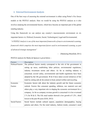 2. External Environment Analysis
One of the best ways of assessing the external environment is either using Porter’s five forces
models or the PESTLE analysis. Here we would be using the PESTLE analysis as it also
involves studying the environmental factors, which have become an important part of the global
retailing industry.
Using this framework we can analyze any country’s macroeconomic environment on six
important factors viz. Political, Economic, Social, Technological, Legal and Environmental.
“A PESTLE Analysis is one of the most important frameworks of macro-environmental scanning,
framework which comprises the most important factors used in environmental scanning, as part
of advanced strategic management”
- (Marketing Minefield, 2011)
PESTLE analysis for Marks & Spencer is given below –
Factors Description
Political Factors The political factors mainly correspond to the role of the government in
setting up taxes, establishing labor policies, environmental regulations,
industry investment norms and others. As far as retailing industry is
concerned, several safety, environmental and health regulations have been
adopted by the UK government. M & S have taken several initiatives of fair
trade by cutting salts & fat content in food, animal welfare and recycling.
Economic
Factors
Economic factors talk about the industry growth and the future economic
outlook. Factors like consumer spending, inflation, raw material cost and
others play a very important role in shaping the economic environment for a
company. As far as company revenue growth is concerned it is low at around
2 % for M & S. The UK retail market showed a low growth of 1.2% , third
lowest in the past 40 years (SAS, 2012)
Social Factors Social factors include cultural aspects, population demographics, buying
patterns and others. For the retail industry, fashion trends, consumer’s need
 