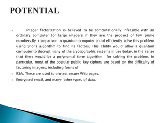  Integer factorization is believed to be computationally infeasible with an
ordinary computer for large integers if they are the product of few prime
numbers.By comparison, a quantum computer could efficiently solve this problem
using Shor's algorithm to find its factors. This ability would allow a quantum
computer to decrypt many of the cryptographic systems in use today, in the sense
that there would be a polynomial time algorithm for solving the problem. In
particular, most of the popular public key ciphers are based on the difficulty of
factoring integers, including forms of
 RSA. These are used to protect secure Web pages,
 Encrypted email, and many other types of data.
 