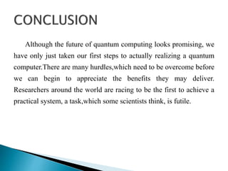 Although the future of quantum computing looks promising, we
have only just taken our first steps to actually realizing a quantum
computer.There are many hurdles,which need to be overcome before
we can begin to appreciate the benefits they may deliver.
Researchers around the world are racing to be the first to achieve a
practical system, a task,which some scientists think, is futile.
 