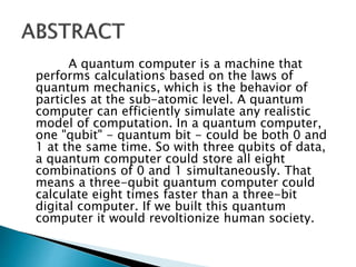 A quantum computer is a machine that
performs calculations based on the laws of
quantum mechanics, which is the behavior of
particles at the sub-atomic level. A quantum
computer can efficiently simulate any realistic
model of computation. In a quantum computer,
one "qubit" - quantum bit - could be both 0 and
1 at the same time. So with three qubits of data,
a quantum computer could store all eight
combinations of 0 and 1 simultaneously. That
means a three-qubit quantum computer could
calculate eight times faster than a three-bit
digital computer. If we built this quantum
computer it would revoltionize human society.
 
