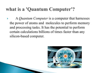  A Quantum Computer is a computer that harnesses
the power of atoms and molecules to perform memory
and processing tasks. It has the potential to perform
certain calculations billions of times faster than any
silicon-based computer.
 