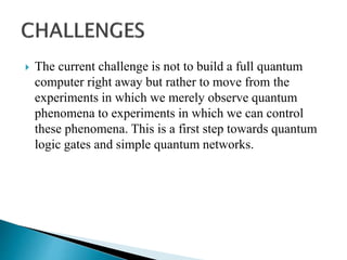  The current challenge is not to build a full quantum
computer right away but rather to move from the
experiments in which we merely observe quantum
phenomena to experiments in which we can control
these phenomena. This is a first step towards quantum
logic gates and simple quantum networks.
 