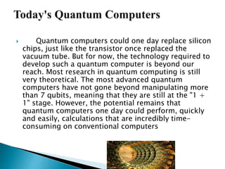  Quantum computers could one day replace silicon
chips, just like the transistor once replaced the
vacuum tube. But for now, the technology required to
develop such a quantum computer is beyond our
reach. Most research in quantum computing is still
very theoretical. The most advanced quantum
computers have not gone beyond manipulating more
than 7 qubits, meaning that they are still at the "1 +
1" stage. However, the potential remains that
quantum computers one day could perform, quickly
and easily, calculations that are incredibly time-
consuming on conventional computers
 