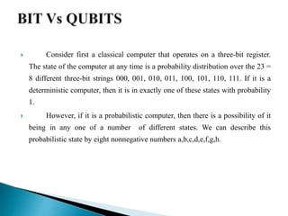  Consider first a classical computer that operates on a three-bit register.
The state of the computer at any time is a probability distribution over the 23 =
8 different three-bit strings 000, 001, 010, 011, 100, 101, 110, 111. If it is a
deterministic computer, then it is in exactly one of these states with probability
1.
 However, if it is a probabilistic computer, then there is a possibility of it
being in any one of a number of different states. We can describe this
probabilistic state by eight nonnegative numbers a,b,c,d,e,f,g,h.
 