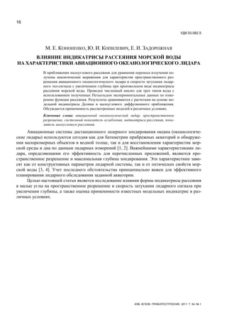 16
ИЗВ. ВУЗОВ. ПРИБОРОСТРОЕНИЕ. 2011. Т. 54, № 1
УДК 53.082.5
М. Е. КОНОНЕНКО, Ю. И. КОПИЛЕВИЧ, Е. И. ЗАДОРОЖНАЯ
ВЛИЯНИЕ ИНДИКАТРИСЫ РАССЕЯНИЯ МОРСКОЙ ВОДЫ
НА ХАРАКТЕРИСТИКИ АВИАЦИОННОГО ОКЕАНОЛОГИЧЕСКОГО ЛИДАРА
В приближении малоуглового рассеяния для уравнения переноса излучения по-
лучены аналитические выражения для характеристик пространственного раз-
решения авиационного океанологического лидара и скорости затухания лидар-
ного эхо-сигнала с увеличением глубины при произвольном виде индикатрисы
рассеяния морской воды. Проведен численный анализ для трех типов воды с
использованием полученных Петцольдом экспериментальных данных по изме-
рению функции рассеяния. Результаты сравниваются с расчетами на основе мо-
дельной индикатрисы Долина и малоуглового диффузионного приближения.
Обсуждается применимость рассмотренных моделей в различных условиях.
Ключевые слова: авиационный океанологический лидар, пространственное
разрешение, системный показатель ослабления, индикатриса рассеяния, пока-
затель малоуглового рассеяния.
Авиационные системы дистанционного лазерного зондирования океана (океанологиче-
ские лидары) используются сегодня как для батиметрии прибрежных акваторий и обнаруже-
ния малоразмерных объектов в водной толще, так и для восстановления характеристик мор-
ской среды и дна по данным лидарных измерений [1, 2]. Важнейшими характеристиками ли-
дара, определяющими его эффективность для перечисленных приложений, являются про-
странственное разрешение и максимальная глубина зондирования. Эти характеристики зави-
сят как от конструктивных параметров лидарной системы, так и от оптических свойств мор-
ской воды [3, 4]. Учет последнего обстоятельства принципиально важен для эффективного
планирования лидарного обследования заданной акватории.
Целью настоящей статьи является исследование влияния формы индикатрисы рассеяния
в малые углы на пространственное разрешение и скорость затухания лидарного сигнала при
увеличении глубины, а также оценка применимости известных модельных индикатрис в раз-
личных условиях.
 