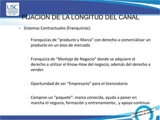 FIJACION DE LA LONGITUD DEL CANAL
 Sistemas Contractuales (Franquicias):
 Franquicias de “producto y Marca” con derecho a comercializar un
producto en un área de mercado
 Franquicia de “Montaje de Negocio” donde se adquiere el
derecho a utilizar el Know-How del negocio, además del derecho a
vender.
 Oportunidad de ser “Empresario” para el licenciatario
 Compran un “paquete”: marca conocida, ayuda a poner en
marcha el negocio, formación y entrenamiento , y apoyo continuo
 