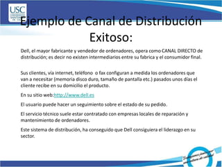 Ejemplo de Canal de Distribución
Exitoso:
Dell, el mayor fabricante y vendedor de ordenadores, opera como CANAL DIRECTO de
distribución; es decir no existen intermediarios entre su fabrica y el consumidor final.
Sus clientes, vía internet, teléfono o fax configuran a medida los ordenadores que
van a necesitar (memoria disco duro, tamaño de pantalla etc.) pasados unos días el
cliente recibe en su domicilio el producto.
En su sitio web:http://www.dell.es
El usuario puede hacer un seguimiento sobre el estado de su pedido.
El servicio técnico suele estar contratado con empresas locales de reparación y
mantenimiento de ordenadores.
Este sistema de distribución, ha conseguido que Dell consiguiera el liderazgo en su
sector.
 