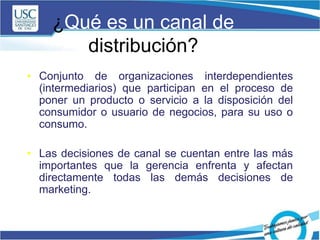 ¿Qué es un canal de
distribución?
• Conjunto de organizaciones interdependientes
(intermediarios) que participan en el proceso de
poner un producto o servicio a la disposición del
consumidor o usuario de negocios, para su uso o
consumo.
• Las decisiones de canal se cuentan entre las más
importantes que la gerencia enfrenta y afectan
directamente todas las demás decisiones de
marketing.
 
