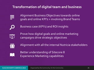 Organized by the Community, for the Community.SUGCON NORTH AMERICA 2015 21
Transformation of digital team and business
Alignment Business Objectives towards online
goals and online KPI’s > involving BrandTeams
Business case (KPI’s) and ROI insights
Prove how digital goals and online marketing
campaigns drive strategic objectives
Alignment with all the internal Nutricia stakeholders
Better understanding of Sitecore 8
Experience Marketing capabilities
 